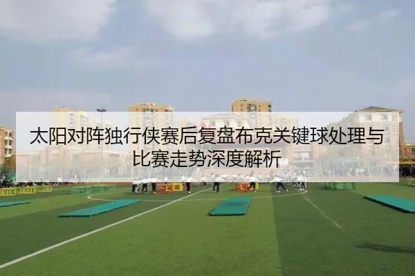 太阳对阵独行侠赛后复盘布克关键球处理与比赛走势深度解析