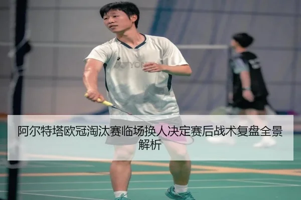 阿尔特塔欧冠淘汰赛临场换人决定赛后战术复盘全景解析