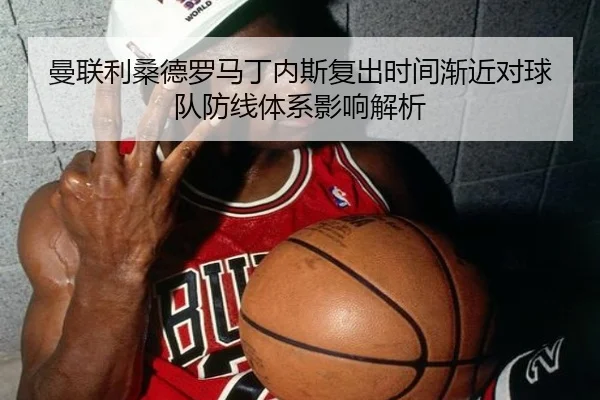曼联利桑德罗马丁内斯复出时间渐近对球队防线体系影响解析