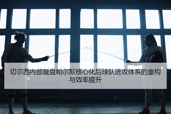 切尔西内部复盘帕尔默核心化后球队进攻体系的重构与效率提升