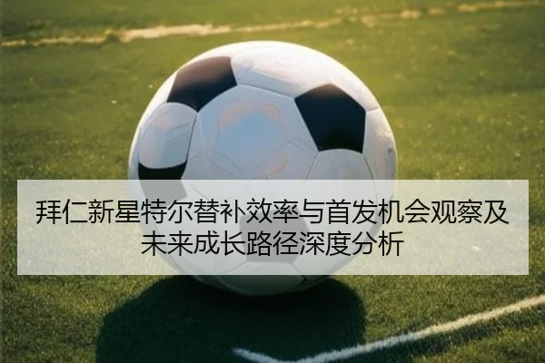 拜仁新星特尔替补效率与首发机会观察及未来成长路径深度分析