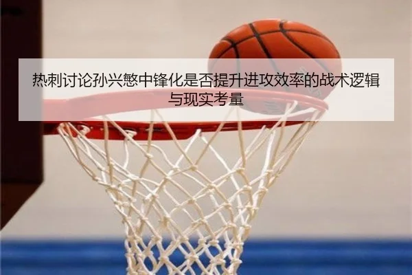 热刺讨论孙兴慜中锋化是否提升进攻效率的战术逻辑与现实考量