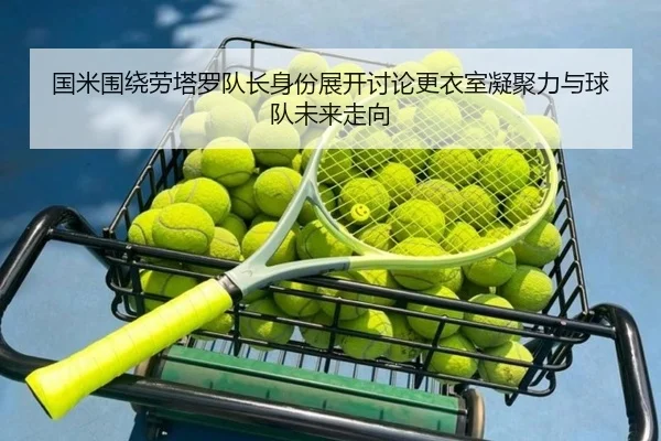 国米围绕劳塔罗队长身份展开讨论更衣室凝聚力与球队未来走向