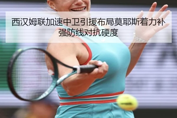 西汉姆联加速中卫引援布局莫耶斯着力补强防线对抗硬度